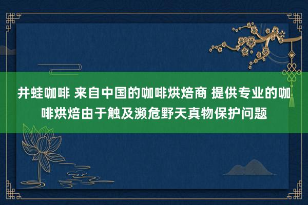 井蛙咖啡 来自中国的咖啡烘焙商 提供专业的咖啡烘焙由于触及濒危野天真物保护问题