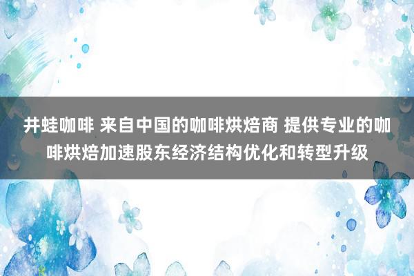 井蛙咖啡 来自中国的咖啡烘焙商 提供专业的咖啡烘焙加速股东经济结构优化和转型升级